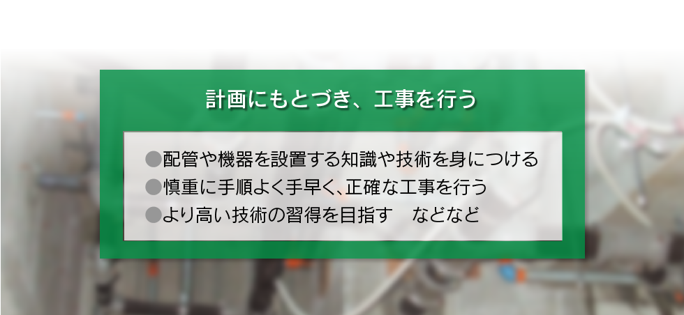 「計画にもとづき、工事をおこなう ○配管や機器を設置する知識や技術を身につける ○慎重に手順よく手早く、正確な工事を行う ○より高い技術の習得を目指す　などなど